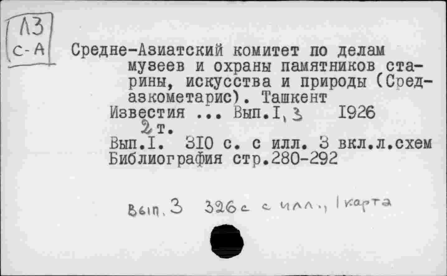 ﻿Средне-Азиатский комитет по делам музеев и охраны памятников старины, искусства и природы (Соед-азкометаоис). Ташкент
Известия ... Вып.Г^ 1926 2-і.
Вып.1. 310 с. с илл. 3 вкл.л.схем Библиография стр.280-292
ЬбіпЗ 326^ илл.) I ка-гта